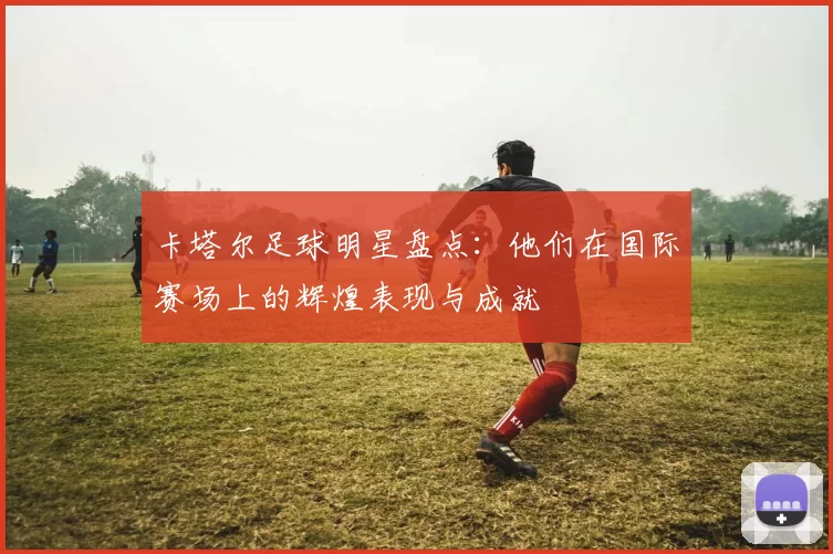卡塔尔足球明星盘点：他们在国际赛场上的辉煌表现与成就