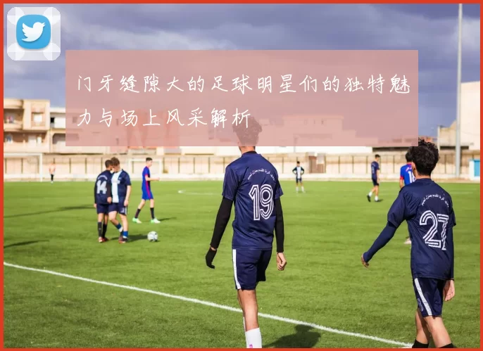 门牙缝隙大的足球明星们的独特魅力与场上风采解析