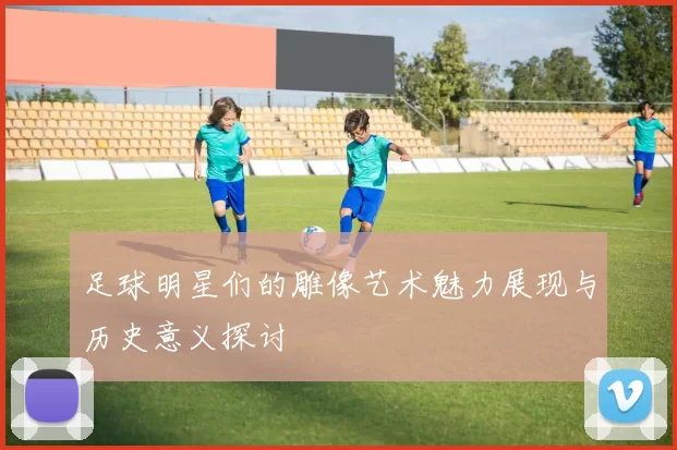 足球明星们的雕像艺术魅力展现与历史意义探讨