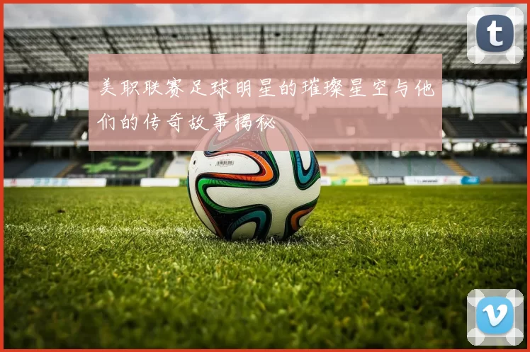 美职联赛足球明星的璀璨星空与他们的传奇故事揭秘