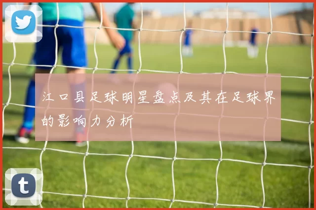 江口县足球明星盘点及其在足球界的影响力分析