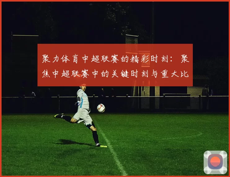 聚力体育中超联赛的精彩时刻：聚焦中超联赛中的关键时刻与重大比赛