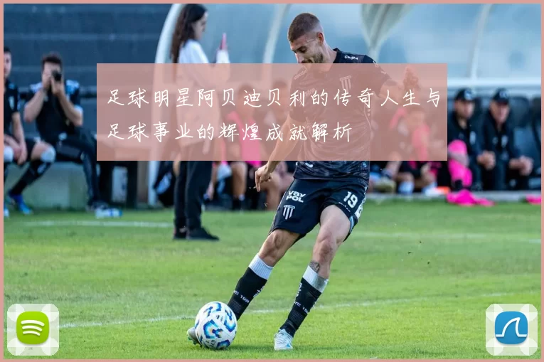 足球明星阿贝迪贝利的传奇人生与足球事业的辉煌成就解析