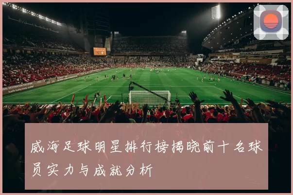 威海足球明星排行榜揭晓前十名球员实力与成就分析