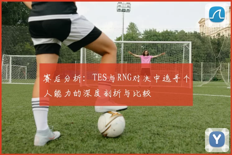 赛后分析：TES与RNG对决中选手个人能力的深度剖析与比较