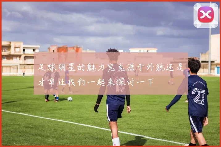 足球明星的魅力究竟源于外貌还是才华让我们一起来探讨一下