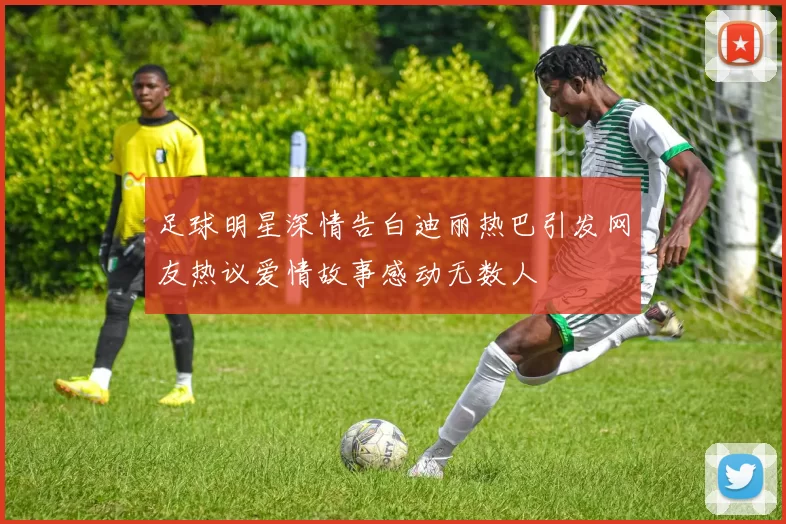 足球明星深情告白迪丽热巴引发网友热议爱情故事感动无数人