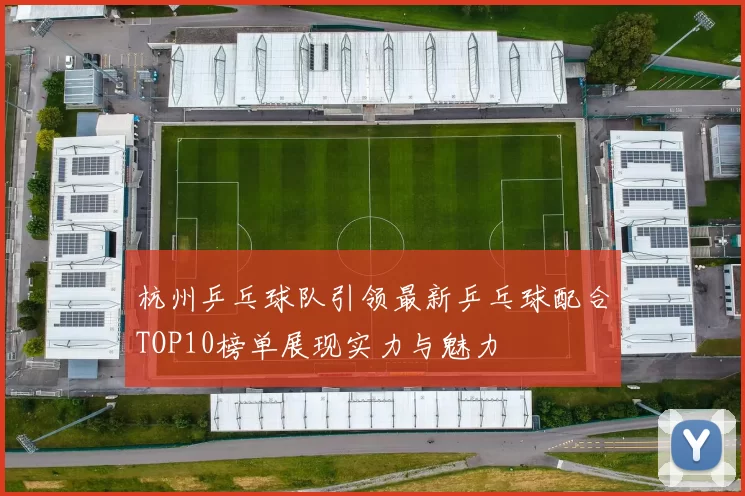 杭州乒乓球队引领最新乒乓球配合TOP10榜单展现实力与魅力