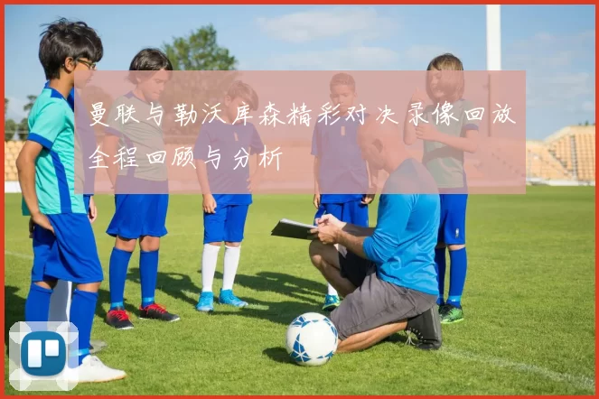 曼联与勒沃库森精彩对决录像回放全程回顾与分析