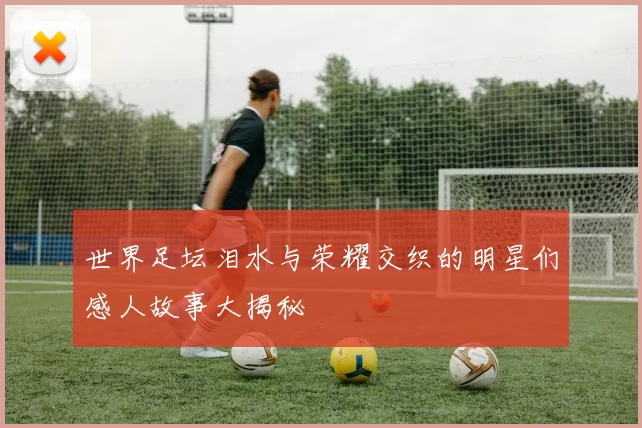 世界足坛泪水与荣耀交织的明星们感人故事大揭秘