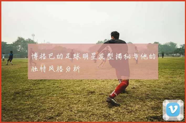 博格巴的足球明星发型揭秘与他的独特风格分析