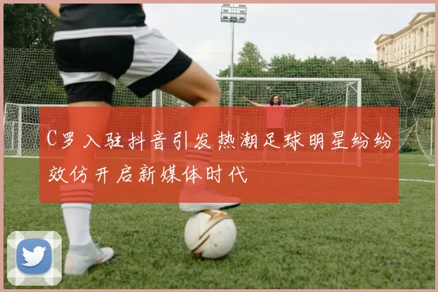C罗入驻抖音引发热潮足球明星纷纷效仿开启新媒体时代