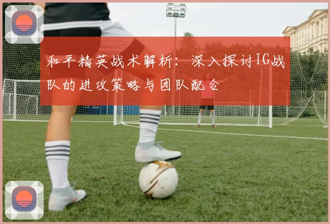 和平精英战术解析：深入探讨IG战队的进攻策略与团队配合