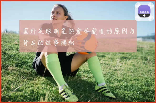 国外足球明星热爱谷爱凌的原因与背后的故事揭秘