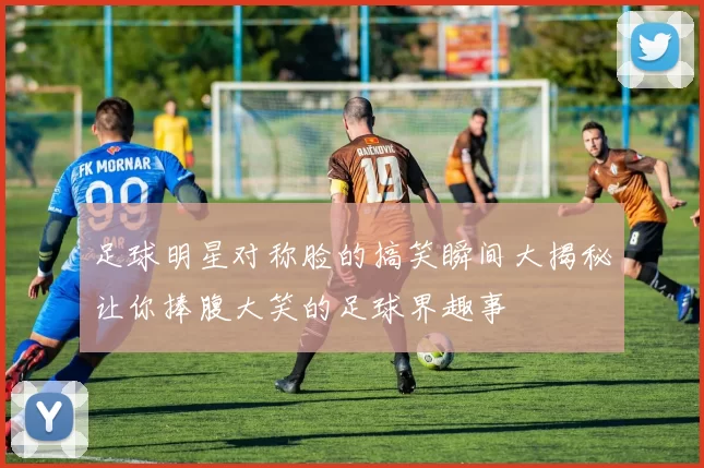足球明星对称脸的搞笑瞬间大揭秘让你捧腹大笑的足球界趣事