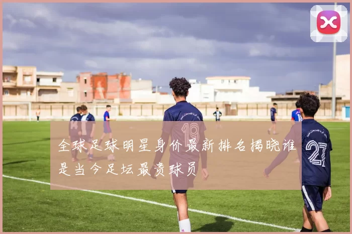 全球足球明星身价最新排名揭晓谁是当今足坛最贵球员