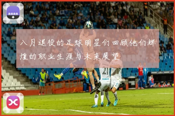 八月退役的足球明星们回顾他们辉煌的职业生涯与未来展望
