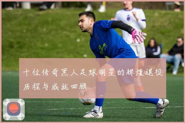 十位传奇黑人足球明星的辉煌退役历程与成就回顾