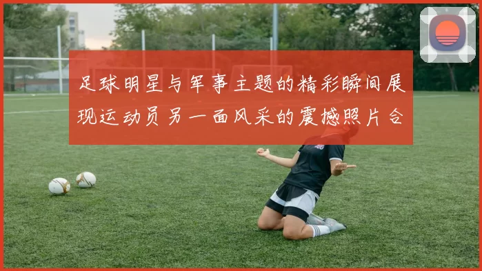 足球明星与军事主题的精彩瞬间展现运动员另一面风采的震撼照片合集