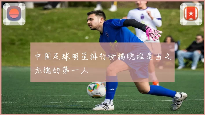 中国足球明星排行榜揭晓谁是当之无愧的第一人