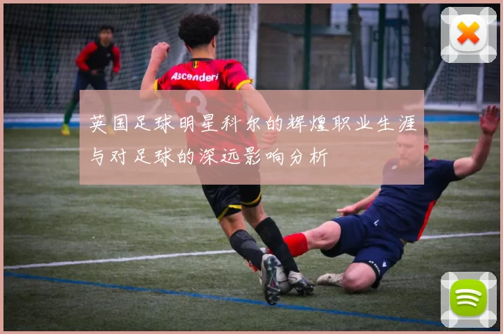 英国足球明星科尔的辉煌职业生涯与对足球的深远影响分析