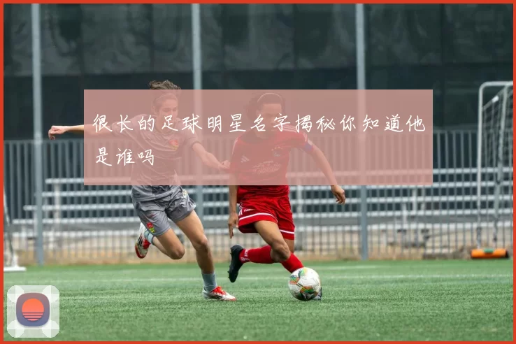 很长的足球明星名字揭秘你知道他是谁吗