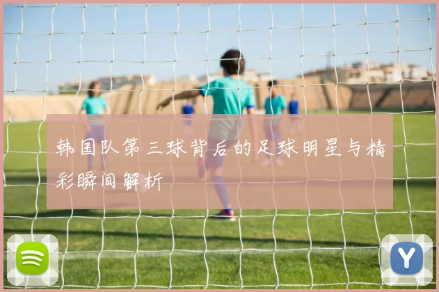 韩国队第三球背后的足球明星与精彩瞬间解析