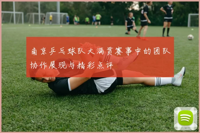 南京乒乓球队大满贯赛事中的团队协作展现与精彩点评
