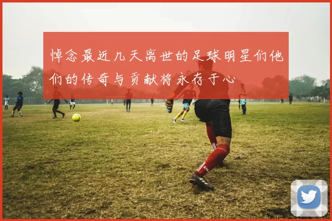 悼念最近几天离世的足球明星们他们的传奇与贡献将永存于心