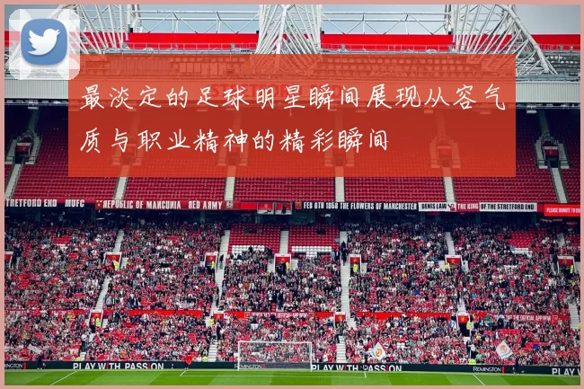 最淡定的足球明星瞬间展现从容气质与职业精神的精彩瞬间