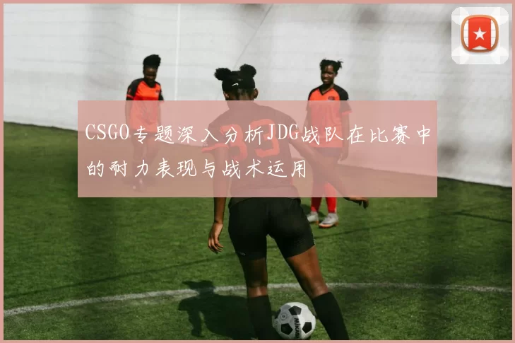 CSGO专题深入分析JDG战队在比赛中的耐力表现与战术运用