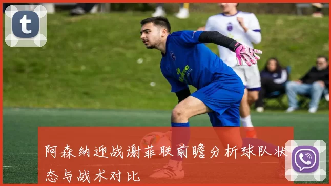 阿森纳迎战谢菲联前瞻分析球队状态与战术对比