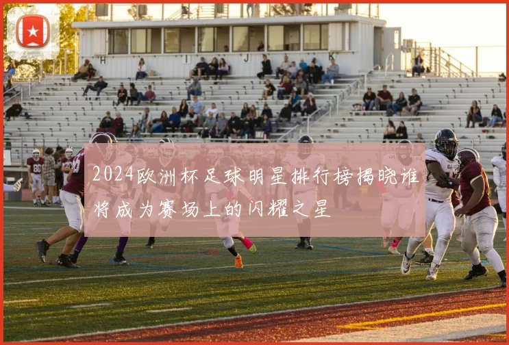 2024欧洲杯足球明星排行榜揭晓谁将成为赛场上的闪耀之星