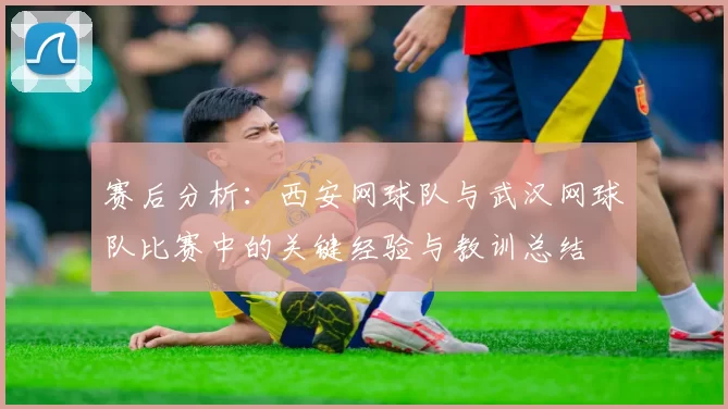 赛后分析：西安网球队与武汉网球队比赛中的关键经验与教训总结