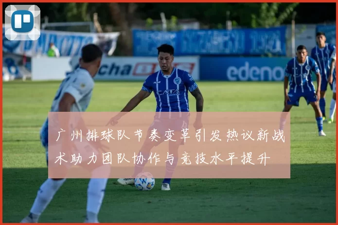 广州排球队节奏变革引发热议新战术助力团队协作与竞技水平提升