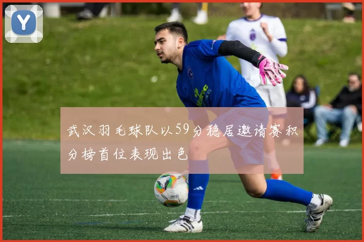 武汉羽毛球队以59分稳居邀请赛积分榜首位表现出色