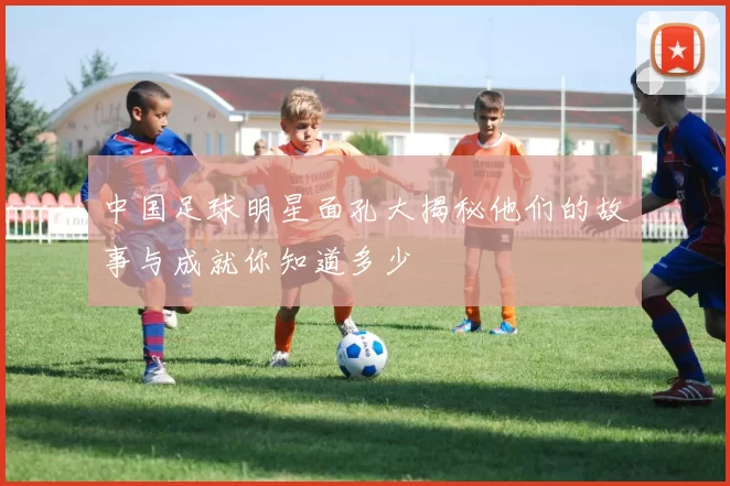 中国足球明星面孔大揭秘他们的故事与成就你知道多少