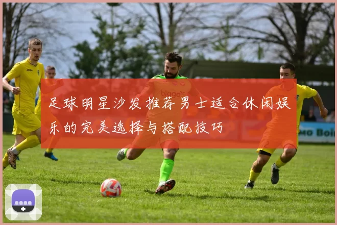 足球明星沙发推荐男士适合休闲娱乐的完美选择与搭配技巧