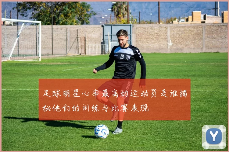 足球明星心率最高的运动员是谁揭秘他们的训练与比赛表现