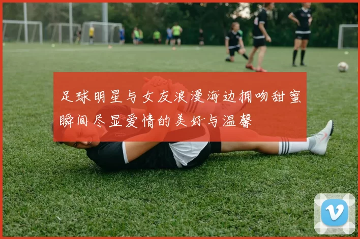 足球明星与女友浪漫海边拥吻甜蜜瞬间尽显爱情的美好与温馨