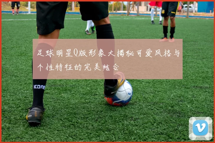 足球明星Q版形象大揭秘可爱风格与个性特征的完美结合