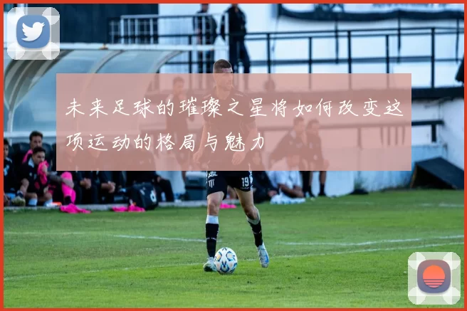 未来足球的璀璨之星将如何改变这项运动的格局与魅力