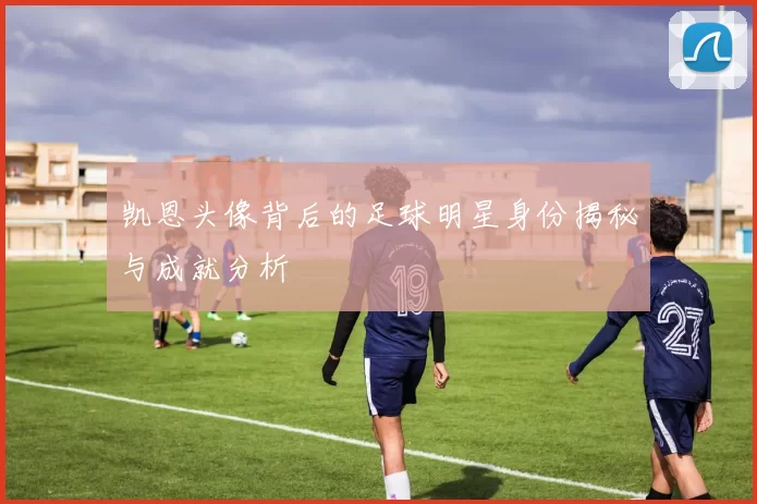 凯恩头像背后的足球明星身份揭秘与成就分析