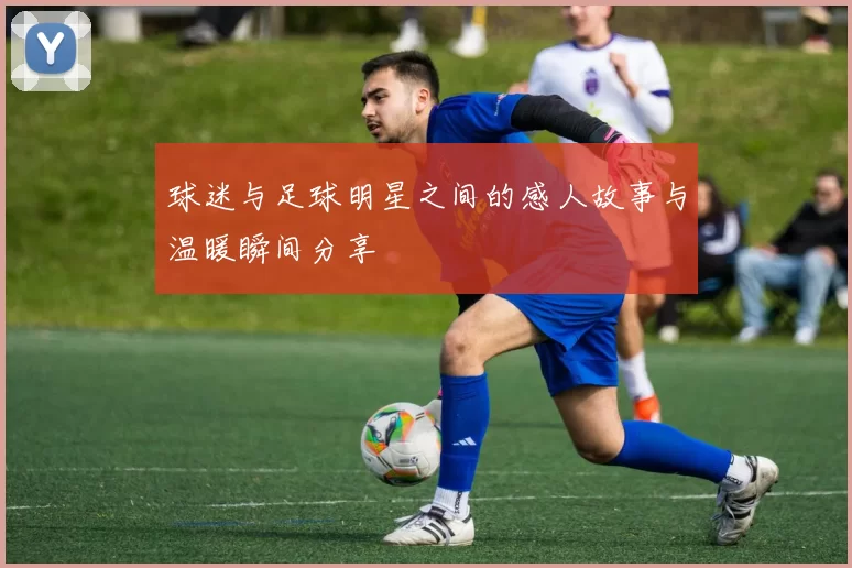 球迷与足球明星之间的感人故事与温暖瞬间分享