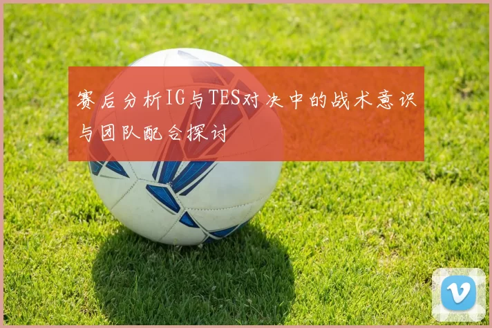 赛后分析IG与TES对决中的战术意识与团队配合探讨