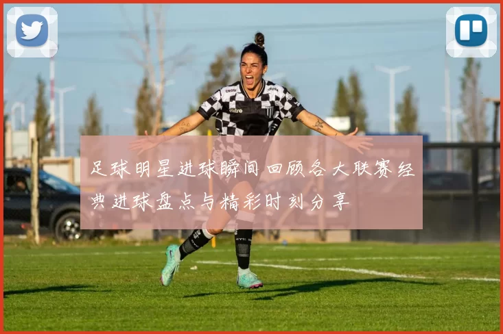 足球明星进球瞬间回顾各大联赛经典进球盘点与精彩时刻分享