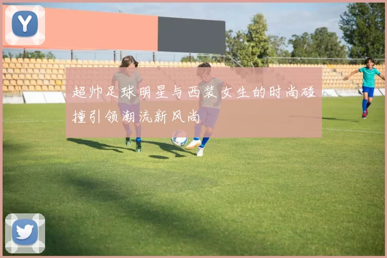 超帅足球明星与西装女生的时尚碰撞引领潮流新风尚