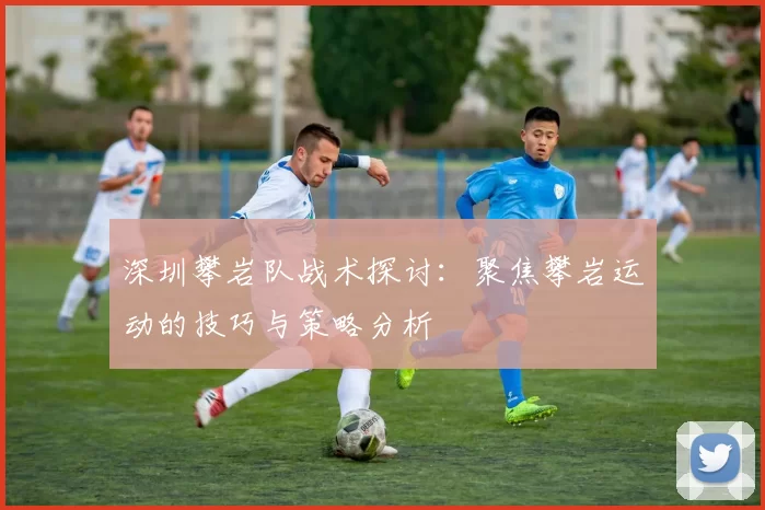 深圳攀岩队战术探讨：聚焦攀岩运动的技巧与策略分析