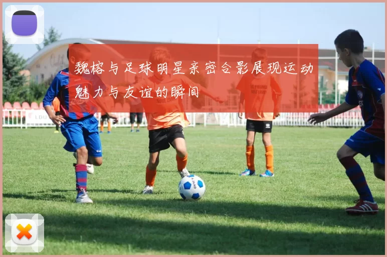 魏榕与足球明星亲密合影展现运动魅力与友谊的瞬间