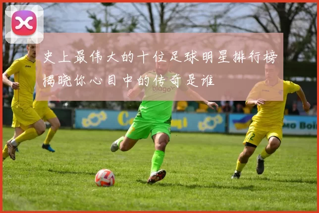 史上最伟大的十位足球明星排行榜揭晓你心目中的传奇是谁